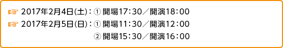 2017年2月4日(土):①開場17:30/開演18:00 | 2017年2月5日(日):①開場11:30/開演12:00 ②開場15:30/開演16:00